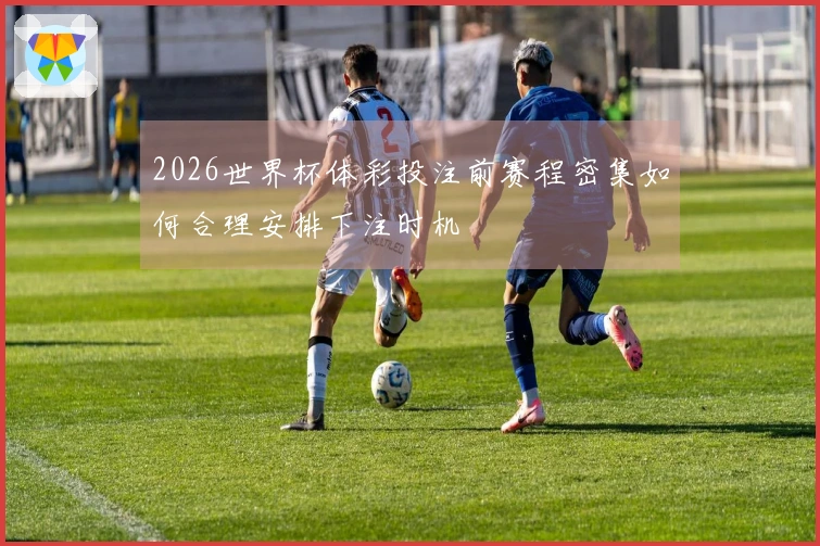 2026世界杯体彩投注前赛程密集如何合理安排下注时机